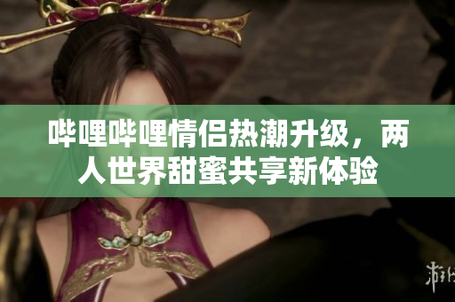 哔哩哔哩情侣热潮升级，两人世界甜蜜共享新体验