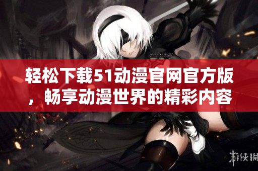 轻松下载51动漫官网官方版，畅享动漫世界的精彩内容