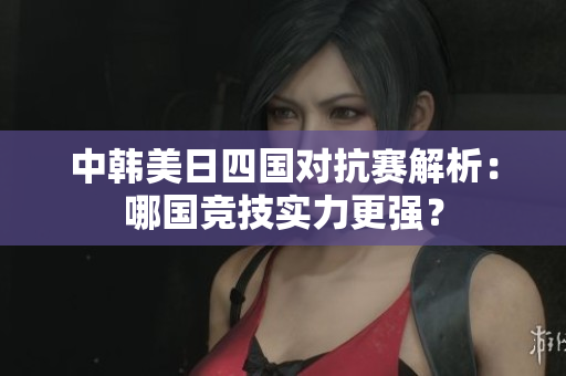 中韩美日四国对抗赛解析：哪国竞技实力更强？