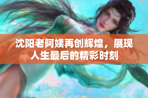 沈阳老阿姨再创辉煌，展现人生最后的精彩时刻