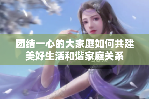 团结一心的大家庭如何共建美好生活和谐家庭关系