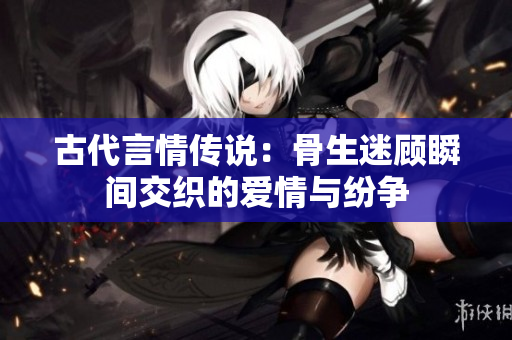 古代言情传说：骨生迷顾瞬间交织的爱情与纷争