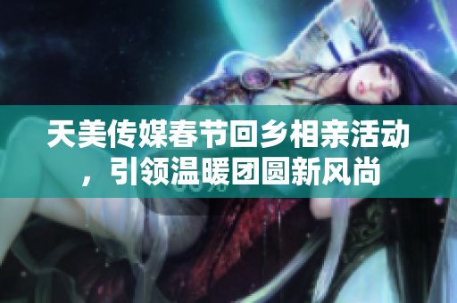 天美传媒春节回乡相亲活动，引领温暖团圆新风尚