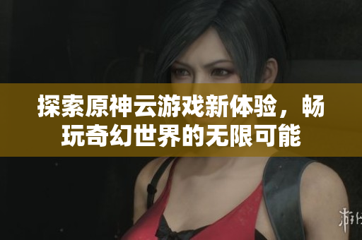 探索原神云游戏新体验，畅玩奇幻世界的无限可能