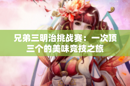兄弟三明治挑战赛：一次顶三个的美味竞技之旅