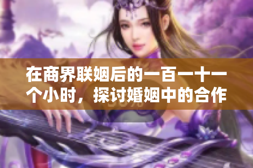 在商界联姻后的一百一十一个小时，探讨婚姻中的合作与挑战