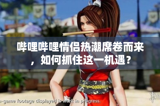 哔哩哔哩情侣热潮席卷而来，如何抓住这一机遇？