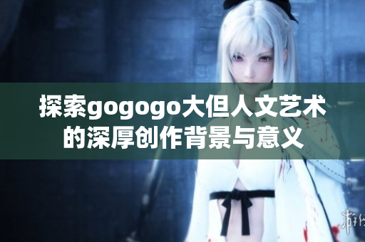 探索gogogo大但人文艺术的深厚创作背景与意义