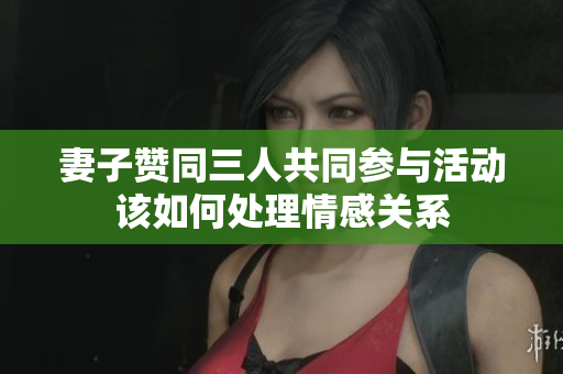 妻子赞同三人共同参与活动该如何处理情感关系