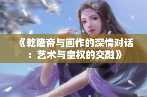 《乾隆帝与画作的深情对话：艺术与皇权的交融》