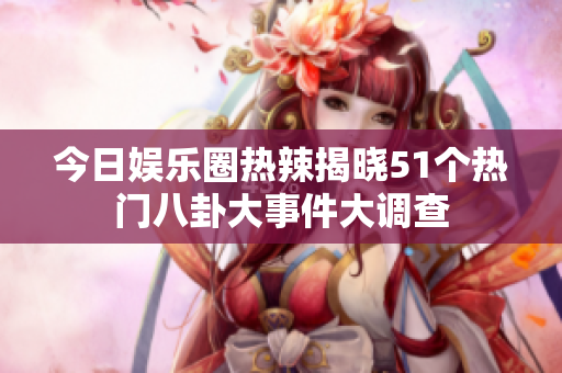 今日娱乐圈热辣揭晓51个热门八卦大事件大调查