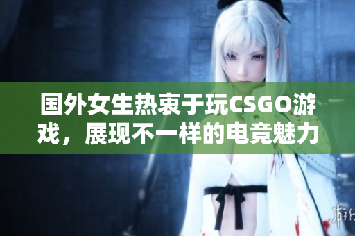 国外女生热衷于玩CSGO游戏，展现不一样的电竞魅力