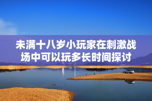 未满十八岁小玩家在刺激战场中可以玩多长时间探讨