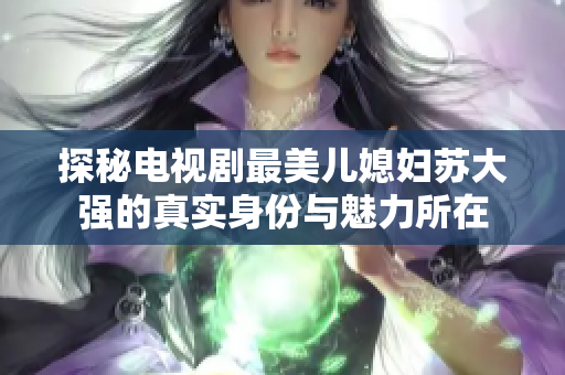 探秘电视剧最美儿媳妇苏大强的真实身份与魅力所在