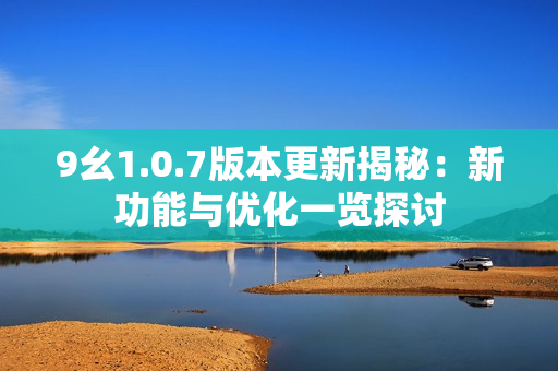 9幺1.0.7版本更新揭秘：新功能与优化一览探讨