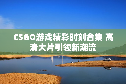 CSGO游戏精彩时刻合集 高清大片引领新潮流
