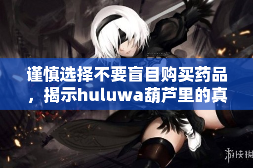 谨慎选择不要盲目购买药品，揭示huluwa葫芦里的真相