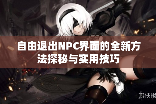 自由退出NPC界面的全新方法探秘与实用技巧