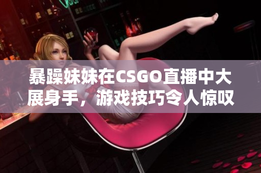 暴躁妹妹在CSGO直播中大展身手，游戏技巧令人惊叹