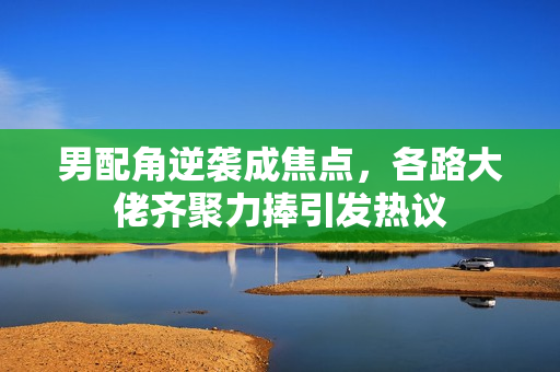 男配角逆袭成焦点，各路大佬齐聚力捧引发热议