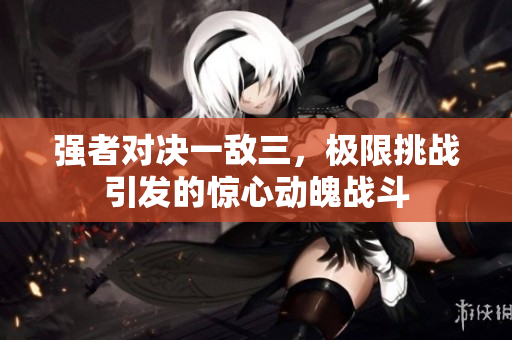 强者对决一敌三，极限挑战引发的惊心动魄战斗