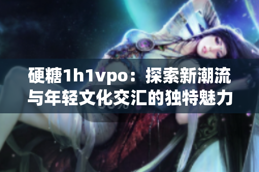 硬糖1h1vpo：探索新潮流与年轻文化交汇的独特魅力