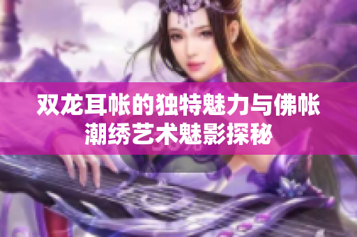双龙耳帐的独特魅力与佛帐潮绣艺术魅影探秘