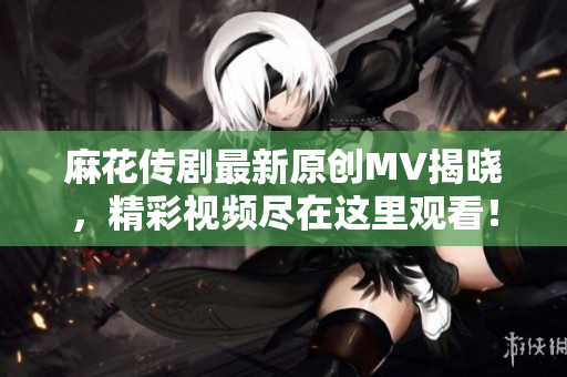 麻花传剧最新原创MV揭晓，精彩视频尽在这里观看！