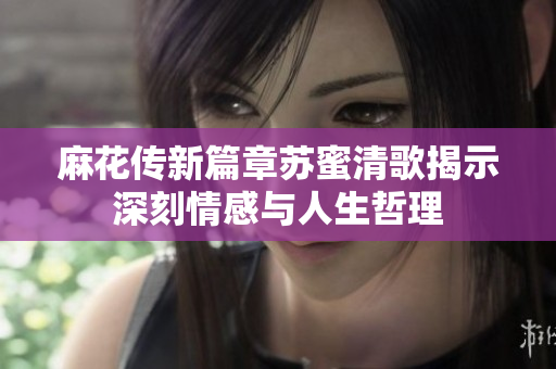 麻花传新篇章苏蜜清歌揭示深刻情感与人生哲理