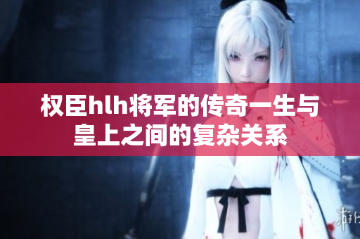 权臣hlh将军的传奇一生与皇上之间的复杂关系