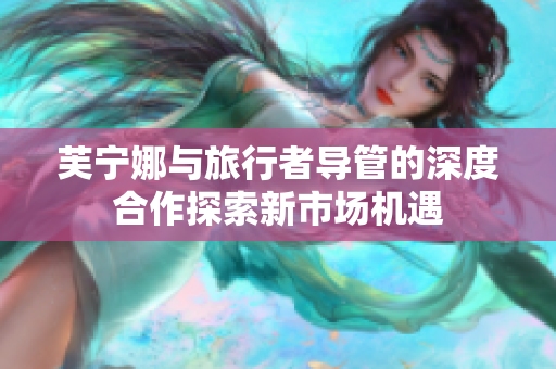 芙宁娜与旅行者导管的深度合作探索新市场机遇