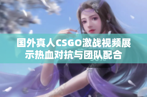 国外真人CSGO激战视频展示热血对抗与团队配合