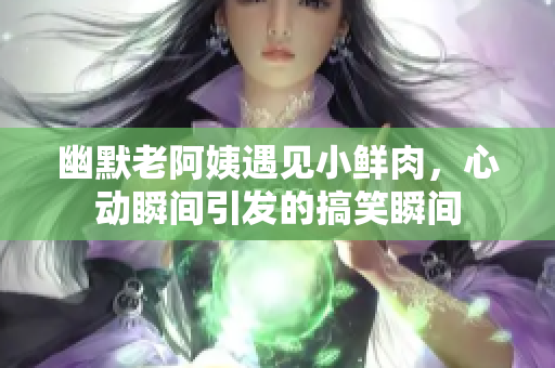 幽默老阿姨遇见小鲜肉，心动瞬间引发的搞笑瞬间