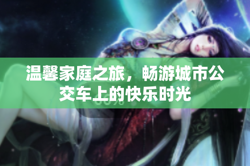 温馨家庭之旅，畅游城市公交车上的快乐时光