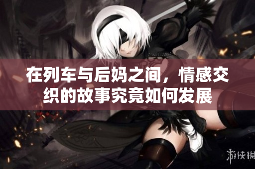 在列车与后妈之间，情感交织的故事究竟如何发展