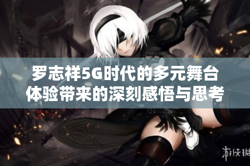 罗志祥5G时代的多元舞台体验带来的深刻感悟与思考