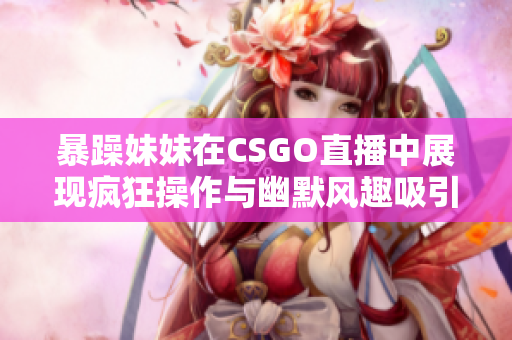 暴躁妹妹在CSGO直播中展现疯狂操作与幽默风趣吸引观众