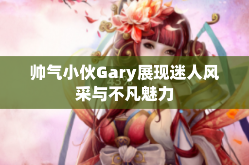 帅气小伙Gary展现迷人风采与不凡魅力