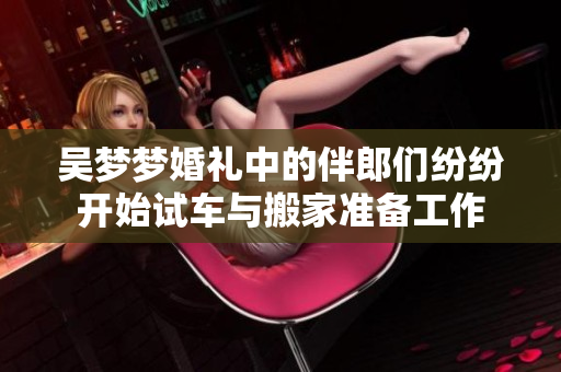 吴梦梦婚礼中的伴郎们纷纷开始试车与搬家准备工作