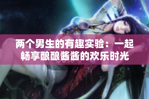两个男生的有趣实验：一起畅享酿酿酱酱的欢乐时光