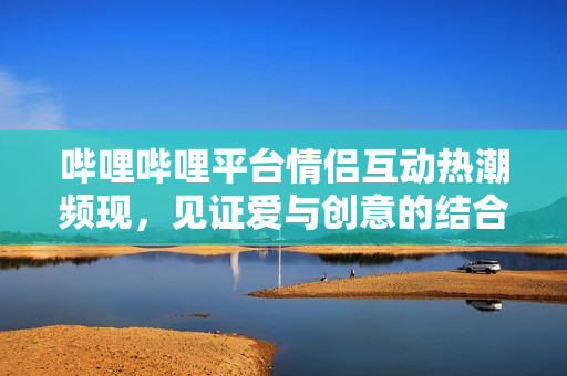 哔哩哔哩平台情侣互动热潮频现，见证爱与创意的结合