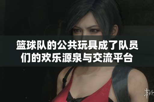 篮球队的公共玩具成了队员们的欢乐源泉与交流平台