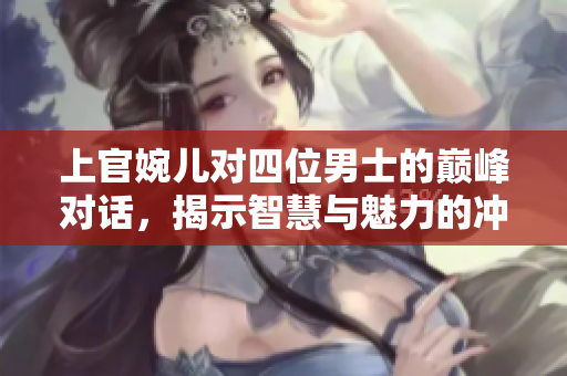 上官婉儿对四位男士的巅峰对话，揭示智慧与魅力的冲突
