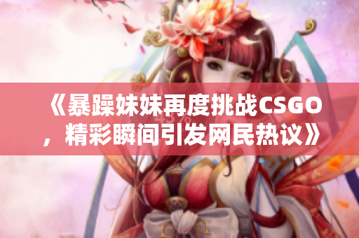 《暴躁妹妹再度挑战CSGO，精彩瞬间引发网民热议》