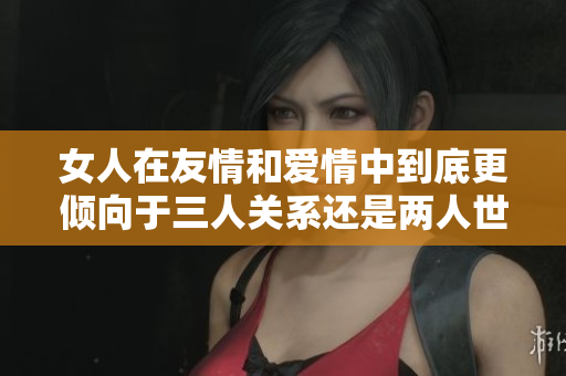 女人在友情和爱情中到底更倾向于三人关系还是两人世界