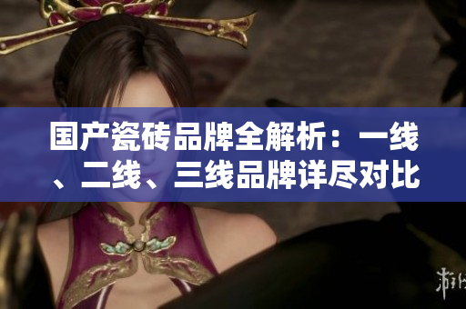国产瓷砖品牌全解析：一线、二线、三线品牌详尽对比盘点