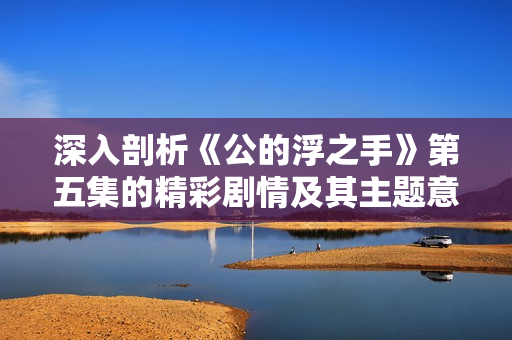 深入剖析《公的浮之手》第五集的精彩剧情及其主题意义
