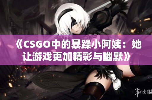《CSGO中的暴躁小阿姨：她让游戏更加精彩与幽默》