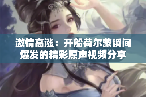 激情高涨：开船荷尔蒙瞬间爆发的精彩原声视频分享