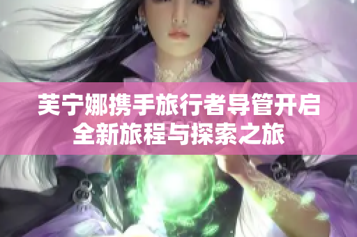 芙宁娜携手旅行者导管开启全新旅程与探索之旅